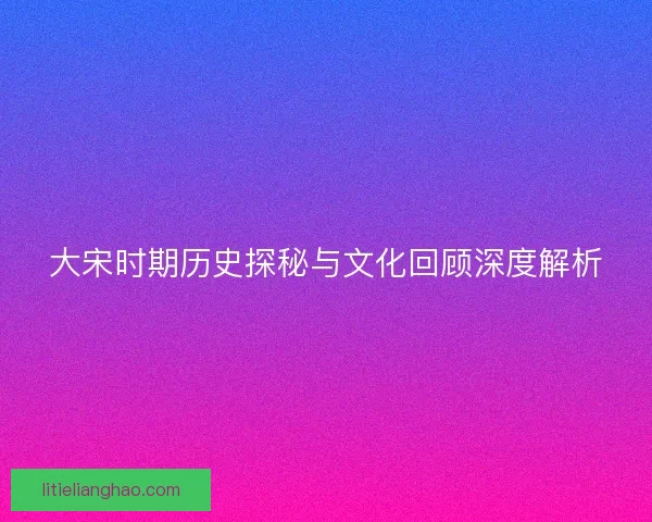 大宋时期历史探秘与文化回顾深度解析 大宋时期历史探秘与文化回顾深度解析
