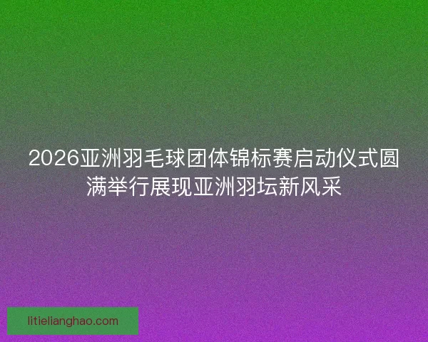 2026亚洲羽毛球团体锦标赛启动仪式圆满举行展现亚洲羽坛新风采