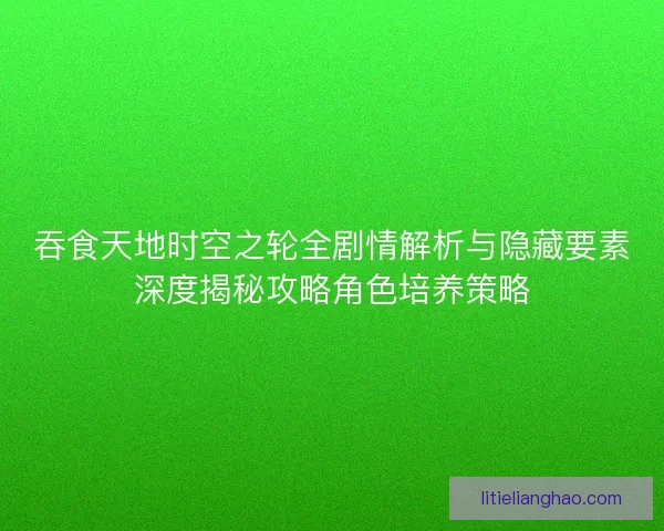吞食天地时空之轮全剧情解析与隐藏要素深度揭秘攻略角色培养策略