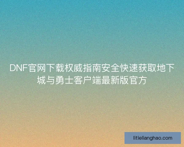 DNF官网下载权威指南安全快速获取地下城与勇士客户端最新版官方