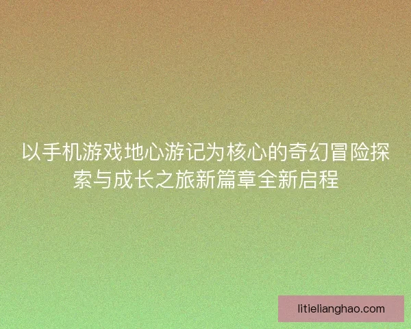 以手机游戏地心游记为核心的奇幻冒险探索与成长之旅新篇章全新启程 以手机游戏地心游记为核心的奇幻冒险探索与成长之旅新篇章全新启程