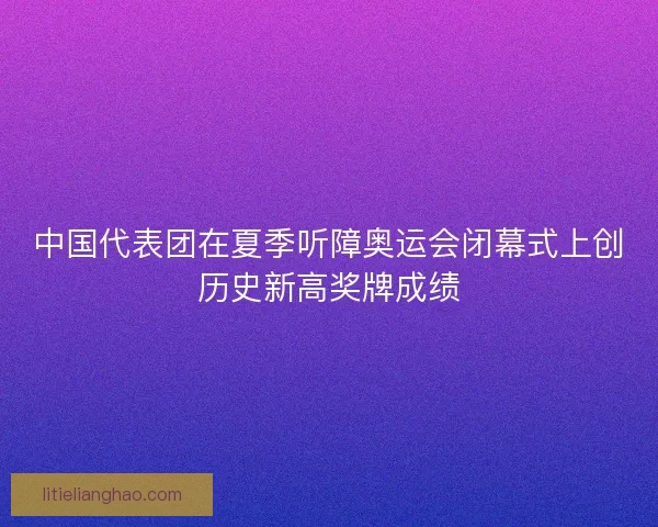 中国代表团在夏季听障奥运会闭幕式上创历史新高奖牌成绩