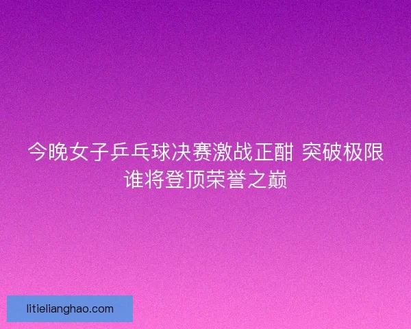 今晚女子乒乓球决赛激战正酣 突破极限谁将登顶荣誉之巅