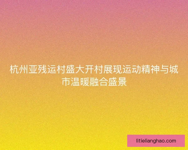 杭州亚残运村盛大开村展现运动精神与城市温暖融合盛景 杭州亚残运村盛大开村展现运动精神与城市温暖融合盛景