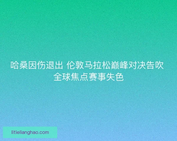哈桑因伤退出 伦敦马拉松巅峰对决告吹 全球焦点赛事失色