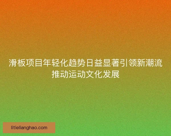 滑板项目年轻化趋势日益显著引领新潮流推动运动文化发展