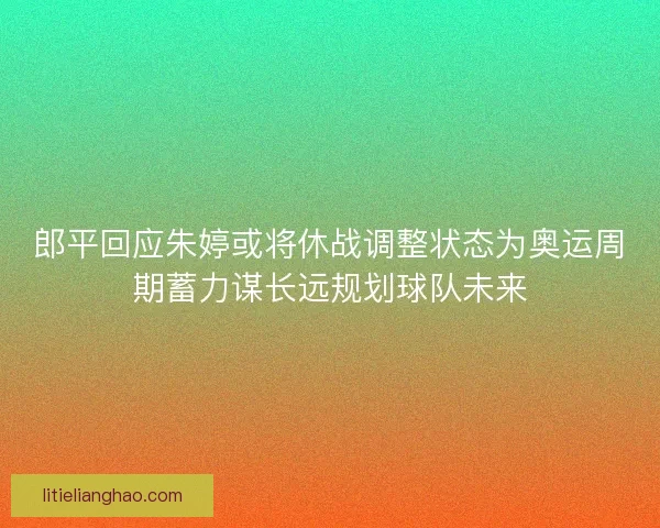 郎平回应朱婷或将休战调整状态为奥运周期蓄力谋长远规划球队未来 郎平回应朱婷或将休战调整状态为奥运周期蓄力谋长远规划球队未来