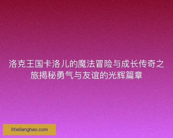 洛克王国卡洛儿的魔法冒险与成长传奇之旅揭秘勇气与友谊的光辉篇章 洛克王国卡洛儿的魔法冒险与成长传奇之旅揭秘勇气与友谊的光辉篇章