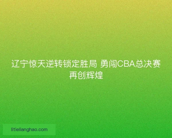 辽宁惊天逆转锁定胜局 勇闯CBA总决赛再创辉煌 辽宁惊天逆转锁定胜局 勇闯CBA总决赛再创辉煌