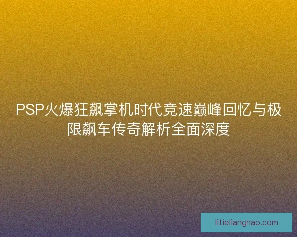PSP火爆狂飙掌机时代竞速巅峰回忆与极限飙车传奇解析全面深度