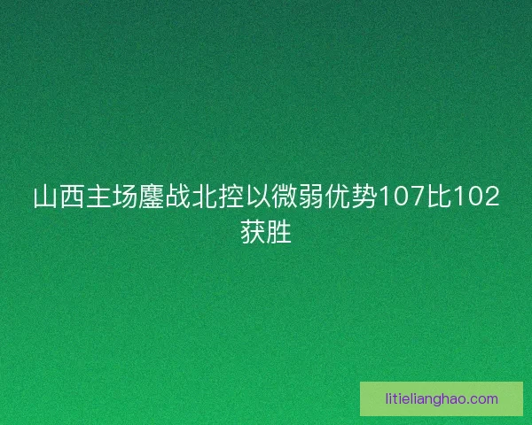 山西主场鏖战北控以微弱优势107比102获胜 山西主场鏖战北控以微弱优势107比102获胜