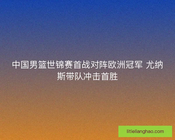 中国男篮世锦赛首战对阵欧洲冠军 尤纳斯带队冲击首胜 中国男篮世锦赛首战对阵欧洲冠军 尤纳斯带队冲击首胜