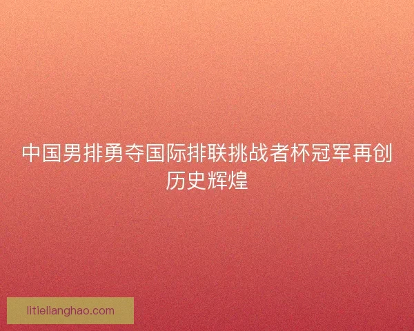 中国男排勇夺国际排联挑战者杯冠军再创历史辉煌 中国男排勇夺国际排联挑战者杯冠军再创历史辉煌