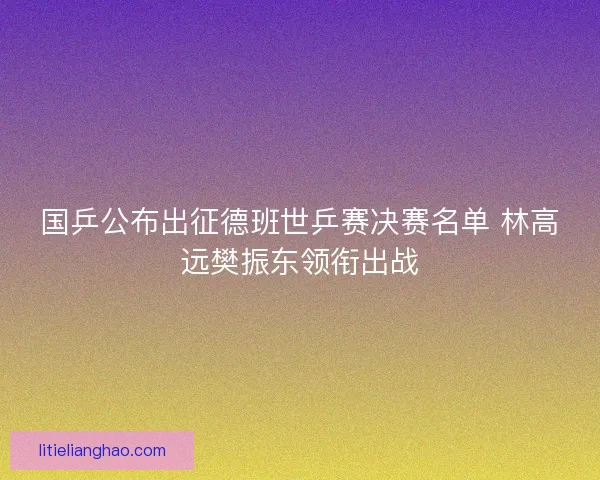 国乒公布出征德班世乒赛决赛名单 林高远樊振东领衔出战 国乒公布出征德班世乒赛决赛名单 林高远樊振东领衔出战
