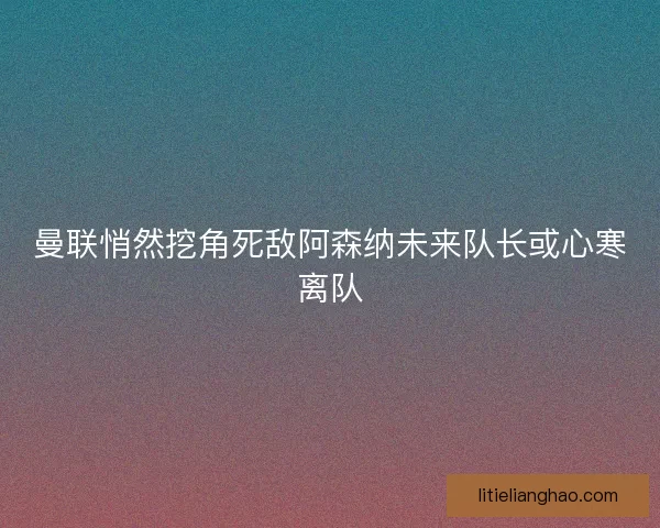 曼联悄然挖角死敌阿森纳未来队长或心寒离队