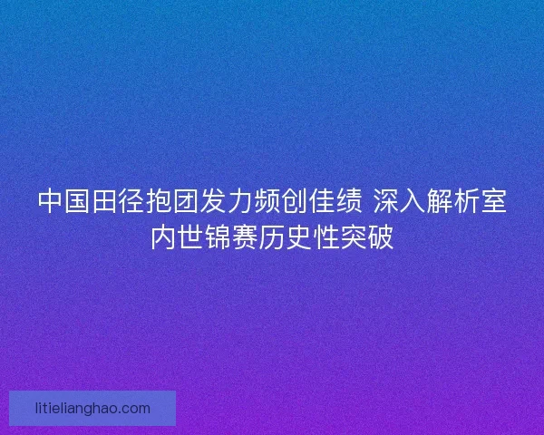 中国田径抱团发力频创佳绩 深入解析室内世锦赛历史性突破
