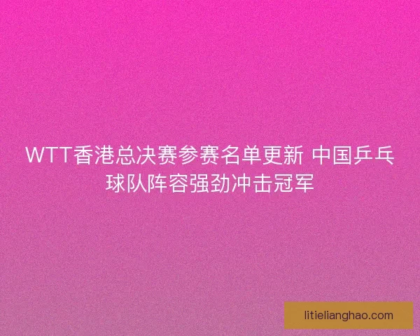 WTT香港总决赛参赛名单更新 中国乒乓球队阵容强劲冲击冠军