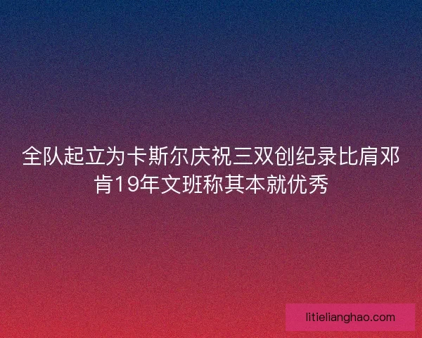 全队起立为卡斯尔庆祝三双创纪录比肩邓肯19年文班称其本就优秀 全队起立为卡斯尔庆祝三双创纪录比肩邓肯19年文班称其本就优秀