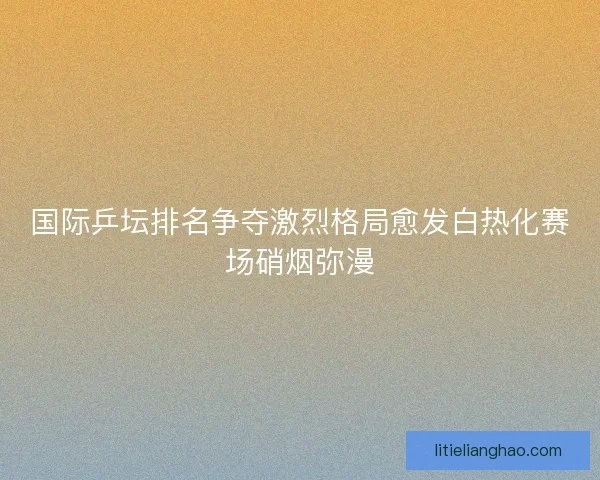 国际乒坛排名争夺激烈格局愈发白热化赛场硝烟弥漫 国际乒坛排名争夺激烈格局愈发白热化赛场硝烟弥漫