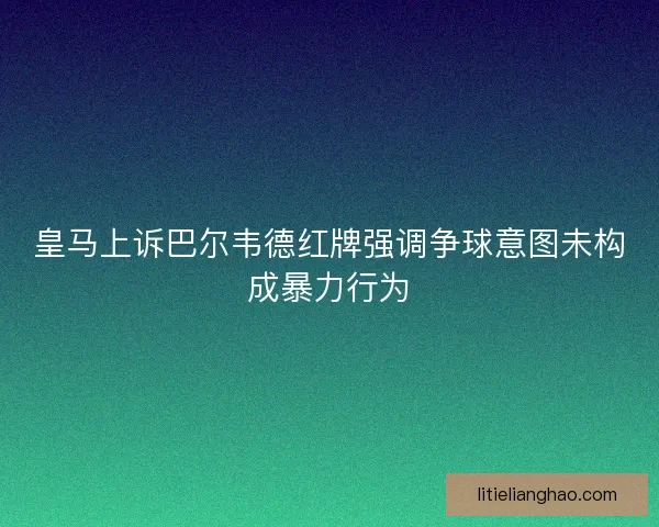 皇马上诉巴尔韦德红牌强调争球意图未构成暴力行为
